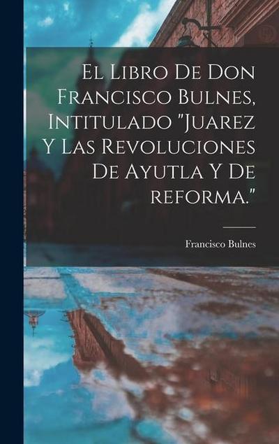 El libro de Don Francisco Bulnes, intitulado "Juarez y las revoluciones de Ayutla y de reforma."