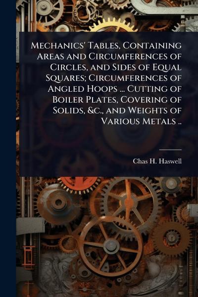 Mechanics’ Tables, Containing Areas and Circumferences of Circles, and Sides of Equal Squares; Circumferences of Angled Hoops ... Cutting of Boiler Plates, Covering of Solids, &c., and Weights of Various Metals ..