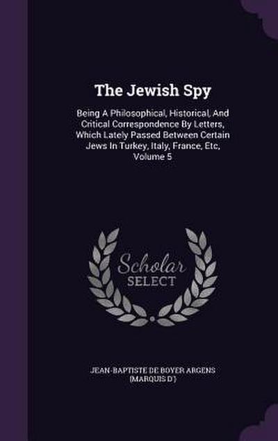The Jewish Spy: Being A Philosophical, Historical, And Critical Correspondence By Letters, Which Lately Passed Between Certain Jews In