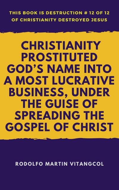 Christianity Prostituted God’s Name Into a Most Lucrative Business, Under the Guise of Spreading the Gospel of Christ (This book is Destruction # 12 of 12 Of  Christianity Destroyed Jesus)