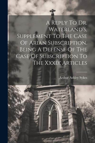 A Reply To Dr. Waterland’s, Supplement To The Case Of Arian Subscription. Being A Defense Of The Case Of Subscription To The Xxxix Articles