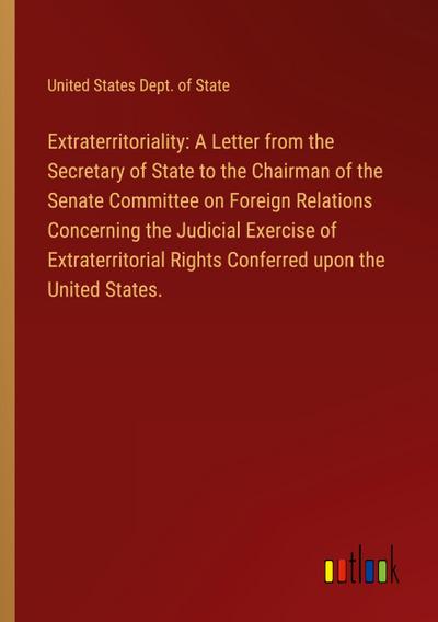 Extraterritoriality: A Letter from the Secretary of State to the Chairman of the Senate Committee on Foreign Relations Concerning the Judicial Exercise of Extraterritorial Rights Conferred upon the United States.