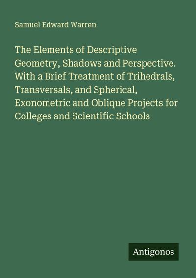 The Elements of Descriptive Geometry, Shadows and Perspective. With a Brief Treatment of Trihedrals, Transversals, and Spherical, Exonometric and Oblique Projects for Colleges and Scientific Schools