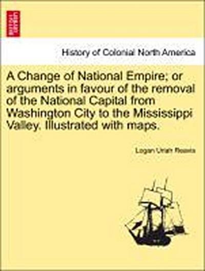 A Change of National Empire; Or Arguments in Favour of the Removal of the National Capital from Washington City to the Mississippi Valley. Illustrated with Maps.