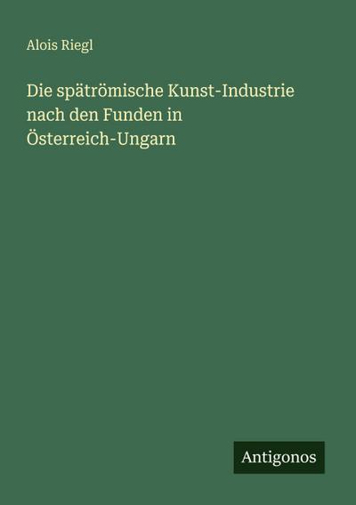 Die spätrömische Kunst-Industrie nach den Funden in Österreich-Ungarn