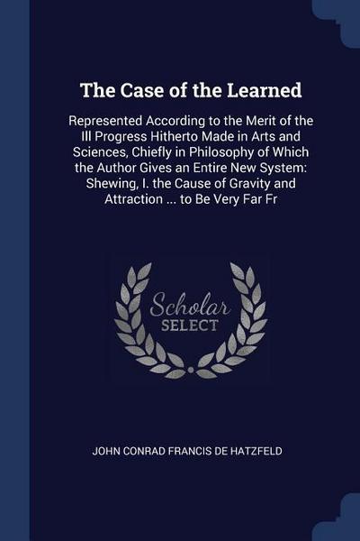 The Case of the Learned: Represented According to the Merit of the Ill Progress Hitherto Made in Arts and Sciences, Chiefly in Philosophy of Wh