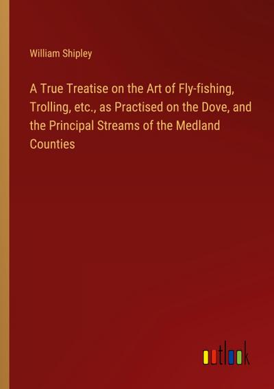A True Treatise on the Art of Fly-fishing, Trolling, etc., as Practised on the Dove, and the Principal Streams of the Medland Counties