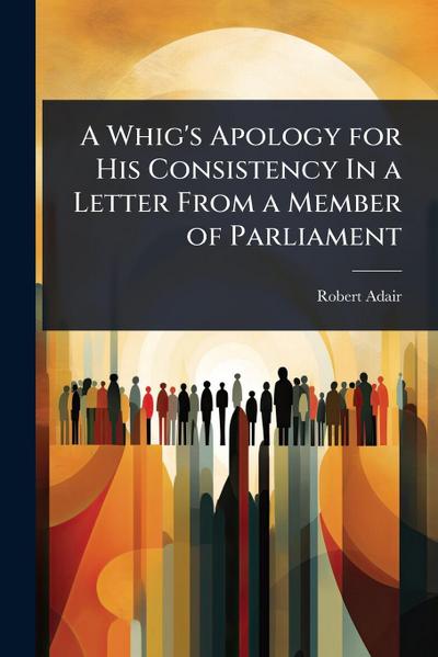 A Whig’s Apology for His Consistency In a Letter From a Member of Parliament