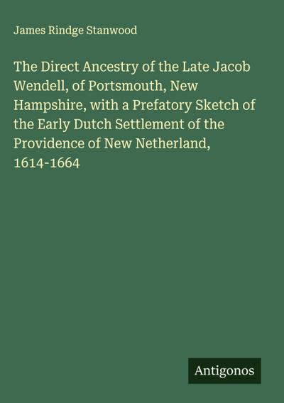 The Direct Ancestry of the Late Jacob Wendell, of Portsmouth, New Hampshire, with a Prefatory Sketch of the Early Dutch Settlement of the Providence of New Netherland, 1614-1664