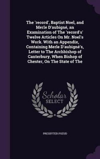 The ’record’, Baptist Noel, and Merle D’aubigné, an Examination of The ’record’s’ Twelve Articles On Mr. Noel’s Work. With an Appendix, Containing Merle D’aubigné’s, Letter to The Archbishop of Canterbury, When Bishop of Chester, On The State of The
