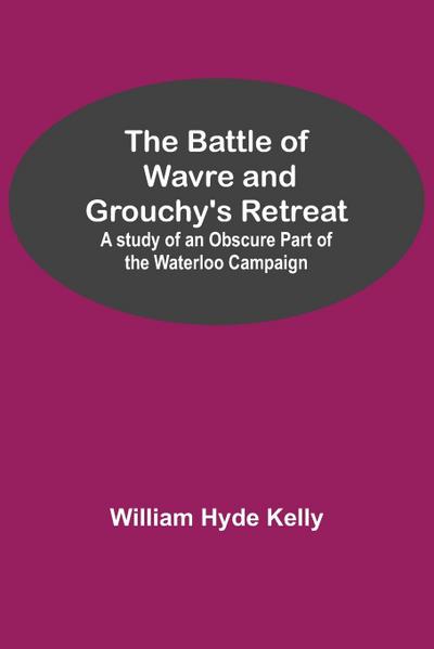 The Battle of Wavre and Grouchy’s Retreat; A study of an Obscure Part of the Waterloo Campaign