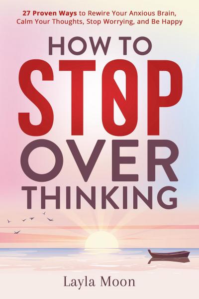 How to Stop Overthinking: 27 Proven Ways to Rewire Your Anxious Brain, Calm Your Thoughts, Stop Worrying, and Be Happy (Be Your Best Self, #1)