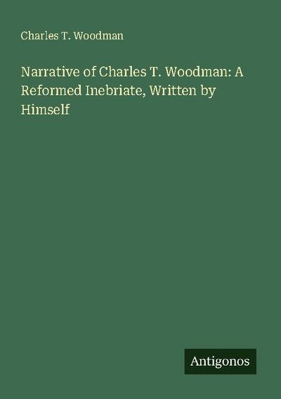 Narrative of Charles T. Woodman: A Reformed Inebriate, Written by Himself