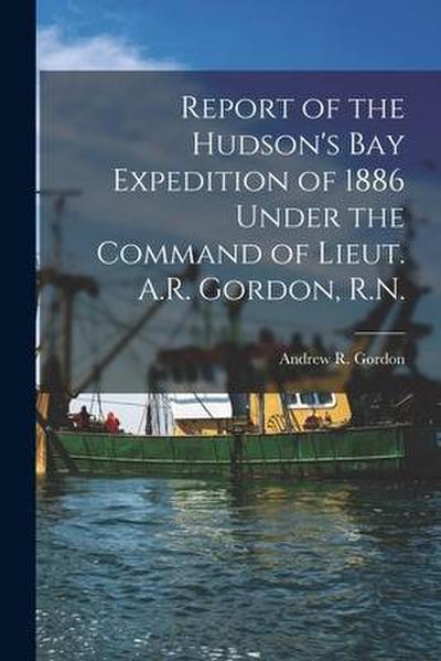 Report of the Hudson’s Bay Expedition of 1886 Under the Command of Lieut. A.R. Gordon, R.N. [microform]