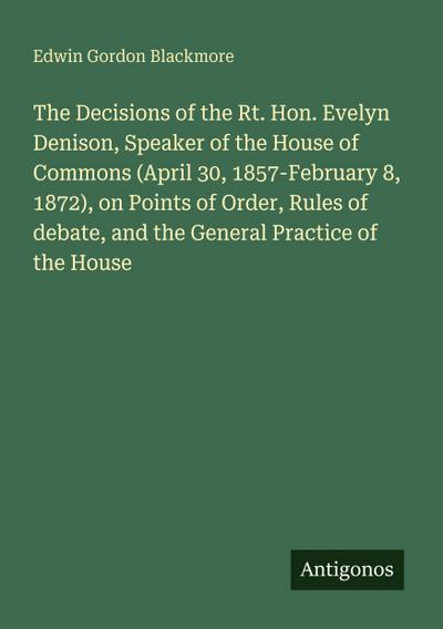 The Decisions of the Rt. Hon. Evelyn Denison, Speaker of the House of Commons (April 30, 1857-February 8, 1872), on Points of Order, Rules of debate, and the General Practice of the House
