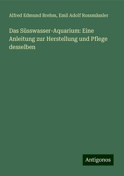 Das Süsswasser-Aquarium: Eine Anleitung zur Herstellung und Pflege desselben
