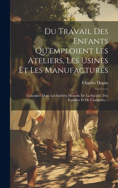 Du Travail Des Enfants Qu’emploient Les Ateliers, Les Usines Et Les Manufactures: Considéré Dans Les Intérêts Mutuels De La Société, Des Familles Et D