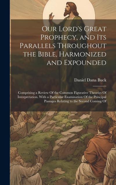 Our Lord’s Great Prophecy, and Its Parallels Throughout the Bible, Harmonized and Expounded: Comprising a Review Of the Common Figurative Theories Of