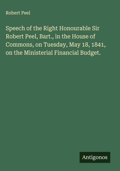 Speech of the Right Honourable Sir Robert Peel, Bart., in the House of Commons, on Tuesday, May 18, 1841, on the Ministerial Financial Budget.