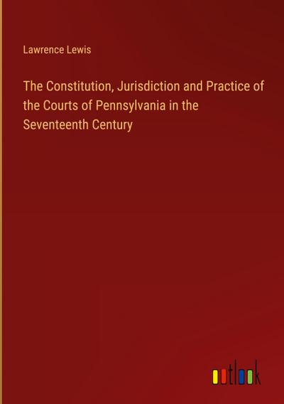The Constitution, Jurisdiction and Practice of the Courts of Pennsylvania in the Seventeenth Century