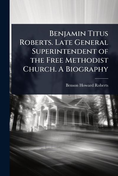 Benjamin Titus Roberts. Late General Superintendent of the Free Methodist Church. A Biography