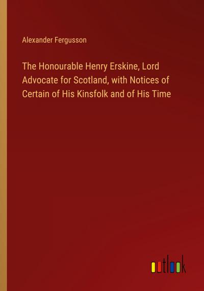 The Honourable Henry Erskine, Lord Advocate for Scotland, with Notices of Certain of His Kinsfolk and of His Time