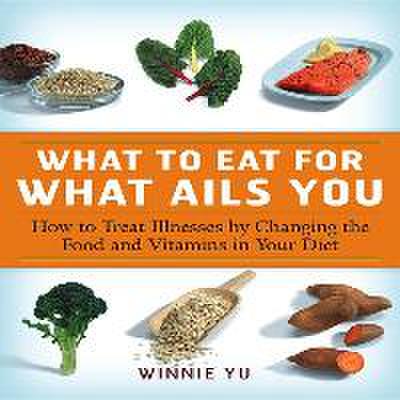 What to Eat for What Ails You: How to Treat Illnesses by Changing the Food and Vitamins in Your Diet