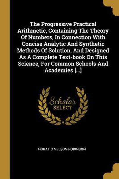 The Progressive Practical Arithmetic, Containing The Theory Of Numbers, In Connection With Concise Analytic And Synthetic Methods Of Solution, And Designed As A Complete Text-book On This Science, For Common Schools And Academies [...]