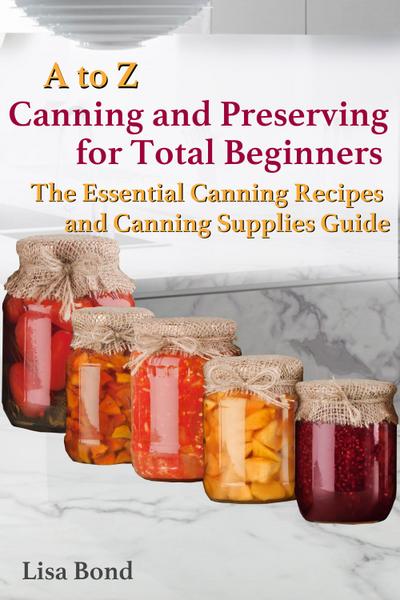 A to Z Canning and Preserving for Total Beginners The Essential Canning Recipes and Canning Supplies Guide