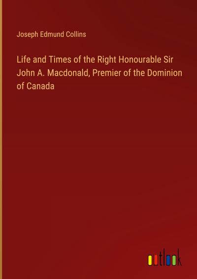 Life and Times of the Right Honourable Sir John A. Macdonald, Premier of the Dominion of Canada