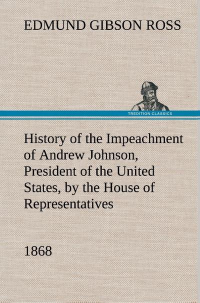 History of the Impeachment of Andrew Johnson, President of the United States, by the House of Representatives, and his trial by the Senate for high crimes and misdemeanors in office, 1868