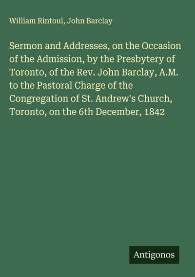 Sermon and Addresses, on the Occasion of the Admission, by the Presbytery of Toronto, of the Rev. John Barclay, A.M. to the Pastoral Charge of the Congregation of St. Andrew’s Church, Toronto, on the 6th December, 1842
