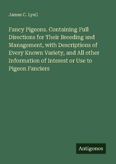 Fancy Pigeons. Containing Full Directions for Their Breeding and Management, with Descriptions of Every Known Variety, and All other Information of Interest or Use to Pigeon Fanciers