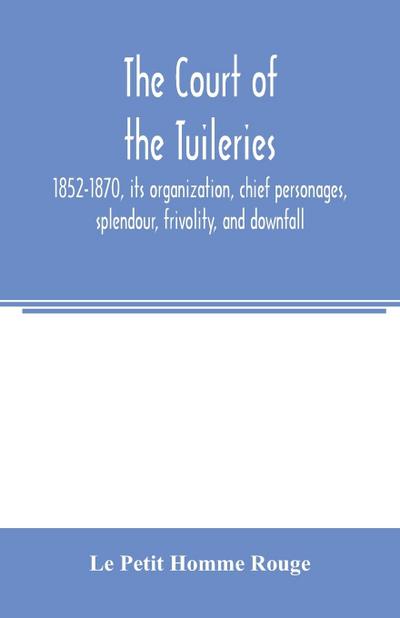 The court of the Tuileries, 1852-1870, its organization, chief personages, splendour, frivolity, and downfall