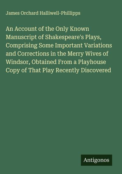 An Account of the Only Known Manuscript of Shakespeare’s Plays, Comprising Some Important Variations and Corrections in the Merry Wives of Windsor, Obtained From a Playhouse Copy of That Play Recently Discovered