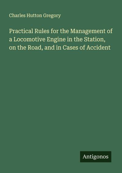 Practical Rules for the Management of a Locomotive Engine in the Station, on the Road, and in Cases of Accident