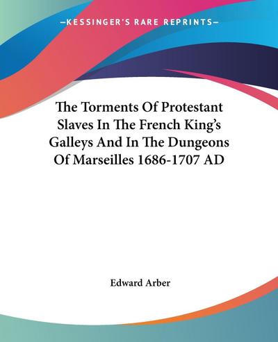 The Torments Of Protestant Slaves In The French King’s Galleys And In The Dungeons Of Marseilles 1686-1707 AD
