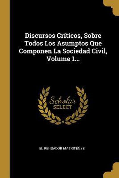 Discursos Críticos, Sobre Todos Los Asumptos Que Componen La Sociedad Civil, Volume 1...