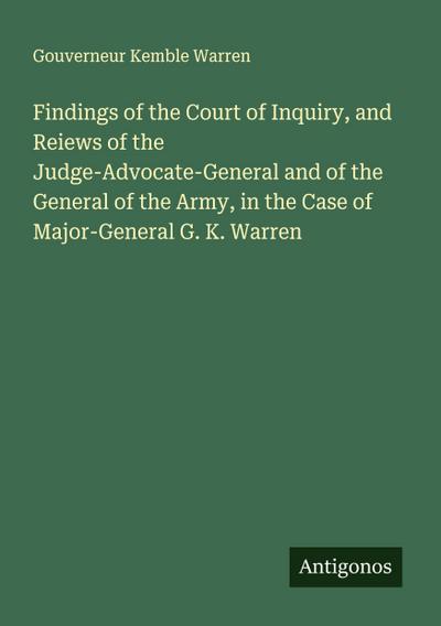 Findings of the Court of Inquiry, and Reiews of the Judge-Advocate-General and of the General of the Army, in the Case of Major-General G. K. Warren