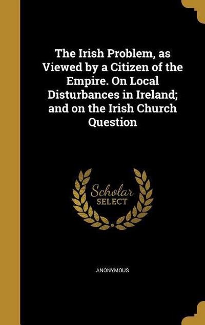 The Irish Problem, as Viewed by a Citizen of the Empire. On Local Disturbances in Ireland; and on the Irish Church Question