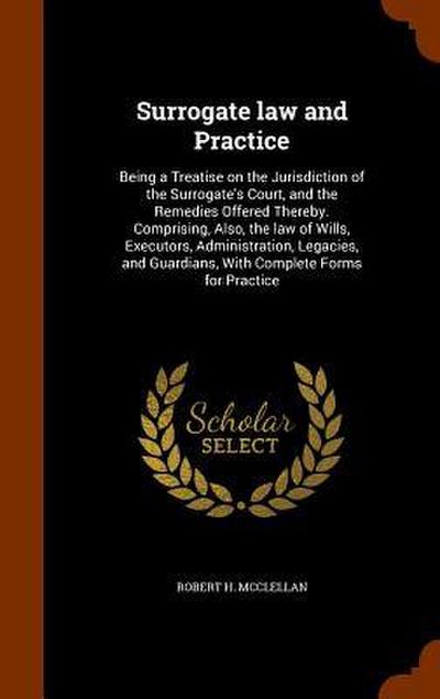 Surrogate law and Practice: Being a Treatise on the Jurisdiction of the Surrogate’s Court, and the Remedies Offered Thereby. Comprising, Also, the