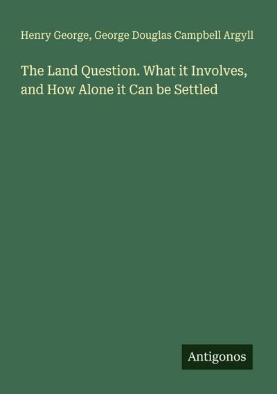 The Land Question. What it Involves, and How Alone it Can be Settled