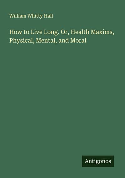 How to Live Long. Or, Health Maxims, Physical, Mental, and Moral