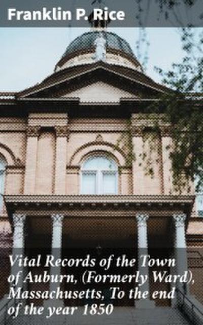 Vital Records of the Town of Auburn,(Formerly Ward), Massachusetts, To the end of the year 1850