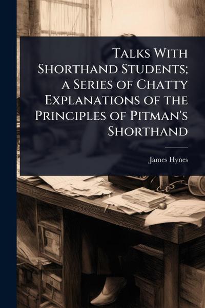 Talks With Shorthand Students; a Series of Chatty Explanations of the Principles of Pitman’s Shorthand