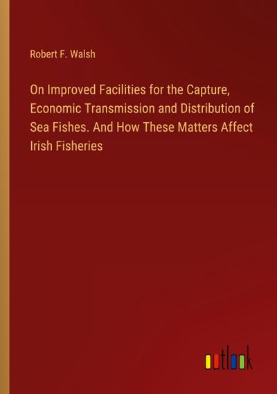 On Improved Facilities for the Capture, Economic Transmission and Distribution of Sea Fishes. And How These Matters Affect Irish Fisheries