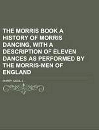 The Morris Book  A History of Morris Dancing, With a Description of Eleven Dances as Performed by the Morris-Men of England Volume 1