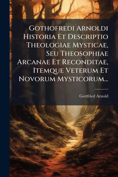 Gothofredi Arnoldi Historia Et Descriptio Theologiae Mysticae, Seu Theosophiae Arcanae Et Reconditae, Itemque Veterum Et Novorum Mysticorum...