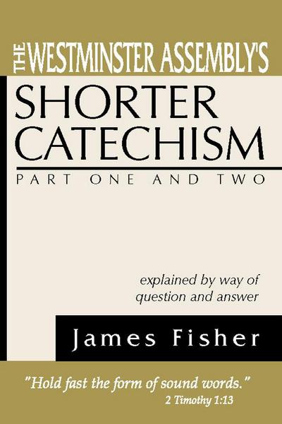 The Westminster Assembly’s Shorter Catechism Explained by Way of Question and Answer, Part I and II