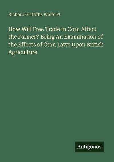 How Will Free Trade in Corn Affect the Farmer? Being An Examination of the Effects of Corn Laws Upon British Agriculture
